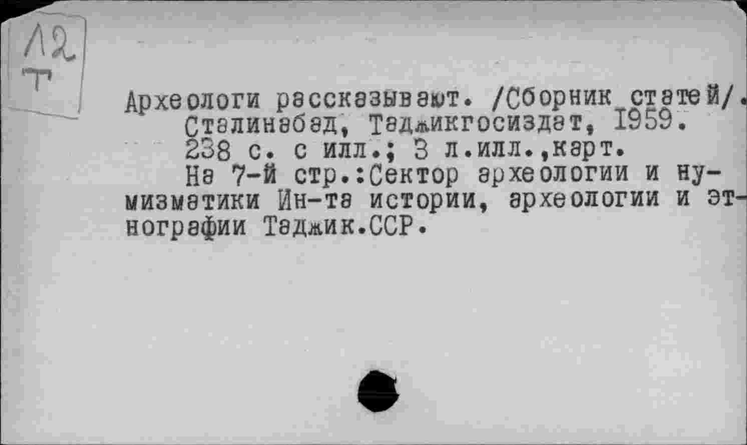 ﻿Археологи рассказывают. /Сборник статей/ Сталинабад, Теджикгосиздат, 1959. 238 с. с илл.; 3 л.илл.,карт. На 7-й стр.:Сектор археологии и нумизматики Ин-та истории, археологии и эт нографии Таджик.ССР.